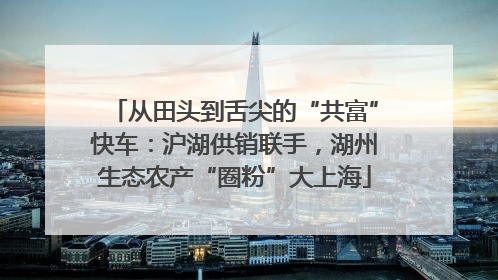 从田头到舌尖的“共富”快车：沪湖供销联手，湖州生态农产“圈粉”大上海